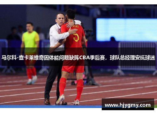 马尔科-查卡莱维奇因体能问题缺阵CBA季后赛，球队总经理安抚球迷